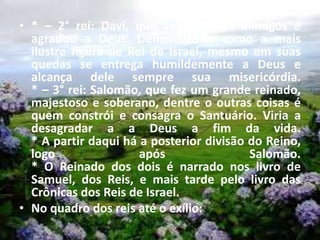 • * – 2° rei: Davi, que venceu seus inimigos e
agradou a Deus. Demonstra-se como a mais
ilustre figura de Rei de Israel, mesmo em suas
quedas se entrega humildemente a Deus e
alcança dele sempre sua misericórdia.
* – 3° rei: Salomão, que fez um grande reinado,
majestoso e soberano, dentre o outras coisas é
quem constrói e consagra o Santuário. Viria a
desagradar a a Deus a fim da vida.
* A partir daqui há a posterior divisão do Reino,
logo após Salomão.
* O Reinado dos dois é narrado nos livro de
Samuel, dos Reis, e mais tarde pelo livro das
Crônicas dos Reis de Israel.
• No quadro dos reis até o exílio:
 
