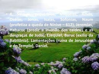 • 4. Salmos, provérbios, Miquéias, Amós,
Oséias, Jonas, Isaías, Sofonias, Naum
(profetiza a queda de Nínive – 612), Jeremias,
Habacuc (prediz a invasão dos caldeus e as
desgraças de Judá), Ezequiel, Baruc (exílio da
Babilônia). Lamentações (ruína de Jerusalém
e do Templo), Daniel.
 