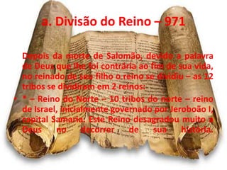 a. Divisão do Reino – 971
Depois da morte de Salomão, devido a palavra
de Deus que lhe foi contrária ao fim de sua vida,
no reinado de seu filho o reino se dividiu – as 12
tribos se dividiram em 2 reinos:
• * – Reino do Norte – 10 tribos do norte – reino
de Israel, inicialmente governado por Jeroboão I,
capital Samaria. Este Reino desagradou muito a
Deus no decorrer de sua história.
 