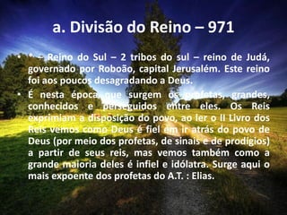 a. Divisão do Reino – 971
• * – Reino do Sul – 2 tribos do sul – reino de Judá,
governado por Roboão, capital Jerusalém. Este reino
foi aos poucos desagradando a Deus.
• É nesta época que surgem os profetas, grandes,
conhecidos e perseguidos entre eles. Os Reis
exprimiam a disposição do povo, ao ler o II Livro dos
Reis vemos como Deus é fiel em ir atrás do povo de
Deus (por meio dos profetas, de sinais e de prodígios)
a partir de seus reis, mas vemos também como a
grande maioria deles é infiel e idólatra. Surge aqui o
mais expoente dos profetas do A.T. : Elias.
 