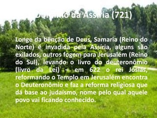 b. Domínio da Assíria (721)
Longe da bênção de Deus, Samaria (Reino do
Norte) é invadida pela Assíria, alguns são
exilados, outros fogem para Jerusalém (Reino
do Sul), levando o livro do deuteronômio
(livro da Lei) – em 622 o rei Josias,
reformando o Templo em Jerusalém encontra
o Deuteronômio e faz a reforma religiosa que
dá base ao judaísmo, nome pelo qual aquele
povo vai ficando conhecido.
 