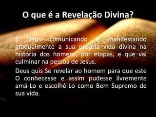 O que é a Revelação Divina?
É Deus comunicando e manifestando
gradualmente a sua própria vida divina na
história dos homens, por etapas, e que vai
culminar na pessoa de Jesus.
Deus quis Se revelar ao homem para que este
O conhecesse e assim pudesse livremente
amá-Lo e escolhê-Lo como Bem Supremo de
sua vida.
 