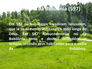 c. Domínio da Babilônia (597)
Em 597 os babilônios invadiram Jerusalém,
que ia se demonstrando mais e mais longe de
Deus. Em 587 Nabucodonosor rei da
Babilônia toma e destrói Jerusalém, o
templo, levando seus habitantes para o exílio
da Babilônia.
 