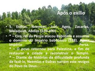 Após o exílio
• 5. Esdras, Neemias, Joel, Ageu, Zacarias,
Malaquias, Abdias (539-490)
• * – Ciro, rei da Pérsia atacou Babilônia e assumiu
o domínio do Império babilônico (538). Agora
império Persa.
* – O povo retornou para Palestina, a fim de
restaurar a cidade e reconstruir o Templo.
* – Diante de histórias da dificuldade profunda
de fazê-lo, Neemias e Esdras narram este revigos
do Povo de Deus.
 