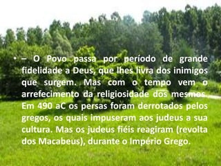 • – O Povo passa por período de grande
fidelidade a Deus, que lhes livra dos inimigos
que surgem. Mas com o tempo vem o
arrefecimento da religiosidade dos mesmos.
Em 490 aC os persas foram derrotados pelos
gregos, os quais impuseram aos judeus a sua
cultura. Mas os judeus fiéis reagiram (revolta
dos Macabeus), durante o Império Grego.
 