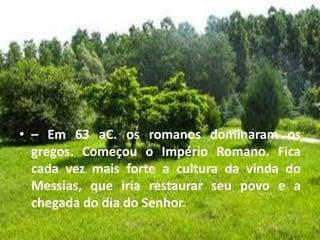 • – Em 63 aC. os romanos dominaram os
gregos. Começou o Império Romano. Fica
cada vez mais forte a cultura da vinda do
Messias, que iria restaurar seu povo e a
chegada do dia do Senhor.
 