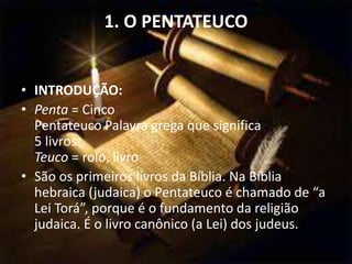 1. O PENTATEUCO
• INTRODUÇÃO:
• Penta = Cinco
Pentateuco Palavra grega que significa
5 livros
Teuco = rolo, livro
• São os primeiros livros da Bíblia. Na Bíblia
hebraica (judaica) o Pentateuco é chamado de “a
Lei Torá”, porque é o fundamento da religião
judaica. É o livro canônico (a Lei) dos judeus.
 