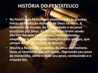 HISTÓRIA DO PENTATEUCO:
• Na história do Pentateuco encontramos as grandes
linhas da fundação do reino de Deus na terra. A
formação do mundo, da humanidade e do povo
escolhido por Deus. As leis contidas foram sendo
escritas durante cinco séculos, reformulando,
adaptando e atualizando tradições mais antigas, que
vieram desde os tempos de Moisés.
• Mostra a Revelação gradativa de Deus aos homens.
Deus se revelando aos patriarcas, libertando seu povo
da escravidão, alimentando seu povo, conduzindo-o e
criando leis.
 