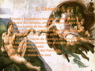 1. Gênesis
– Como a Providência Divina preparou desde o
princípio dos tempos, um povo especial para ser o
primeiro núcleo de Seu Reino.
Gênesis = Começo, nascimento. Fala do surgimento
do mundo, da história e do povo de Deus
• Gên 1-11 – A criação do mundo e do homem por Deus
– A história dos homens e do processo humano
dominado pelo pecado.
Gên 12-36 – História dos Patriarcas
• Gên 37-50 – História de José
 