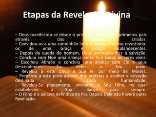Etapas da Revelação Divina:
– Deus manifestou-se desde o princípio, aos nossos primeiros pais
através das coisas criadas.
– Convidou-os a uma comunhão íntima consigo mesmo revestindo-
os de uma Graça e justiça resplandecentes.
– Depois da queda do homem, Deus prometeu-lhes a salvação.
– Concluiu com Noé uma aliança entre Si e todos os seres vivos.
– Escolheu Abraão e concluiu uma aliança com Ele e seus
descendentes. Fez deles o Seu povo.
– Revelou a este povo a Sua lei por meio de Moisés.
– Preparou a este povo através dos profetas a acolher a salvação
destinada a toda humanidade.
– Revelou-Se plenamente, enviando o Seu Filho, no qual
estabeleceu a Sua aliança para sempre.
– O Filho é a palavra definitiva do Pai. Depois Dele não haverá outra
Revelação.
 