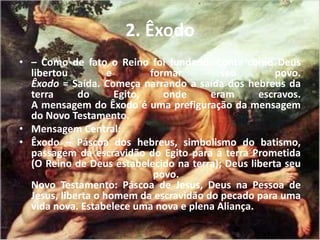 2. Êxodo
• – Como de fato o Reino foi fundado. Conta como Deus
libertou e formar seu povo.
Êxodo = Saída. Começa narrando a saída dos hebreus da
terra do Egito, onde eram escravos.
A mensagem do Êxodo é uma prefiguração da mensagem
do Novo Testamento.
• Mensagem Central:
• Êxodo – Páscoa dos hebreus, simbolismo do batismo,
passagem da escravidão do Egito para a terra Prometida
(O Reino de Deus estabelecido na terra); Deus liberta seu
povo.
Novo Testamento: Páscoa de Jesus, Deus na Pessoa de
Jesus, liberta o homem da escravidão do pecado para uma
vida nova. Estabelece uma nova e plena Aliança.
 