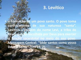 3. Levítico
• – Formação de um povo santo. O povo toma
conhecimento de sua natureza “santa”.
Levítico = provém do nome Levi, a tribo de
Israel que foi escolhida por Deus para exercer
a função sacerdotal no meio do seu povo.
Mensagem Central: “Sêde santos como vosso
Deus é Santo” (Lev 19, 2).
 