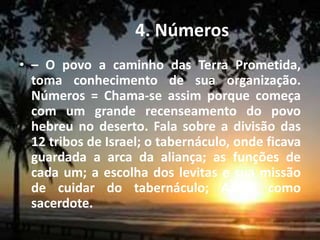 4. Números
• – O povo a caminho das Terra Prometida,
toma conhecimento de sua organização.
Números = Chama-se assim porque começa
com um grande recenseamento do povo
hebreu no deserto. Fala sobre a divisão das
12 tribos de Israel; o tabernáculo, onde ficava
guardada a arca da aliança; as funções de
cada um; a escolha dos levitas e sua missão
de cuidar do tabernáculo; Aarão como
sacerdote.
 