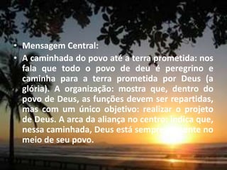 • Mensagem Central:
• A caminhada do povo até a terra prometida: nos
fala que todo o povo de deu é peregrino e
caminha para a terra prometida por Deus (a
glória). A organização: mostra que, dentro do
povo de Deus, as funções devem ser repartidas,
mas com um único objetivo: realizar o projeto
de Deus. A arca da aliança no centro: indica que,
nessa caminhada, Deus está sempre presente no
meio de seu povo.
 