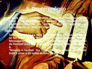 5. Deuteronômio
– O povo tomou conhecimento de seu espírito baseado no
amor e na obediência. A palavra grega deuteronômio
significa: segunda lei. Lei de Moisés, segundo às
necessidades do povo de Israel.
Idéia Central:
Israel viverá feliz na terra se forem fiel à aliança com Deus;
se for infiel, terá a desgraça e acabará perdendo a vida.
Mensagem: Mostra que o comportamento fundamental
do homem para com Deus é o amor com todo o ser (Deut.
6, 4-9).
“Amarás o Senhor, teu Deus, de todo o teu coração, de
toda a alma e de todas as tuas forças”.
 