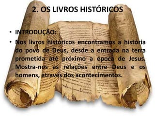 2. OS LIVROS HISTÓRICOS
• INTRODUÇÃO:
• Nos livros históricos encontramos a história
do povo de Deus, desde a entrada na terra
prometida até próximo a época de Jesus.
Mostra-nos as relações entre Deus e os
homens, através dos acontecimentos.
 