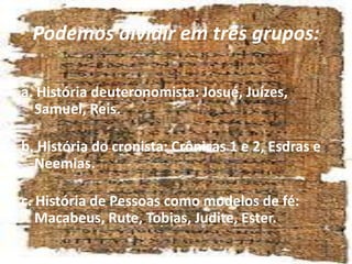 Podemos dividir em três grupos:
a. História deuteronomista: Josué, Juízes,
Samuel, Reis.
b. História do cronista: Crônicas 1 e 2, Esdras e
Neemias.
c. História de Pessoas como modelos de fé:
Macabeus, Rute, Tobias, Judite, Ester.
 