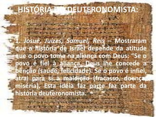 HISTÓRIA DO DEUTERONOMISTA:
• 1. Josué, Juízes, Samuel, Reis – Mostraram
que a história de Israel depende da atitude
que o povo toma na aliança com Deus: “Se o
povo é fiel à aliança, Deus lhe concede a
bênção (saúde, felicidade). Se o povo é infiel,
atrai para si a maldição (fracasso, doença,
miséria). Esta idéia faz parte faz parte da
história deuteronomista.
 