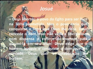 Josué
– Deus libertou o povo do Egito para ser livre
na Terra prometida. Mas o povo teria que
conquistar a Terra que Deus lhe dera. Deus
concede o dom, mas não viola a liberdade e
nem dispensa o esforço do homem para
assumí-la em seu viver. Deus exige que o
homem busque e conquiste o dom que Ele
concede. Deus quer a colaboração do
homem.
 