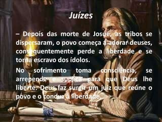 Juízes
– Depois das morte de Josué, as tribos se
dispersaram, o povo começa a adorar deuses,
consequentemente perde a liberdade e se
torna escravo dos ídolos.
No sofrimento toma consciência, se
arrepende e suplica para que Deus lhe
liberte. Deus faz surgir um juiz que reúne o
povo e o conduz à liberdade.
 