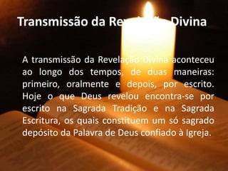Transmissão da Revelação Divina:
A transmissão da Revelação Divina aconteceu
ao longo dos tempos, de duas maneiras:
primeiro, oralmente e depois, por escrito.
Hoje o que Deus revelou encontra-se por
escrito na Sagrada Tradição e na Sagrada
Escritura, os quais constituem um só sagrado
depósito da Palavra de Deus confiado à Igreja.
 