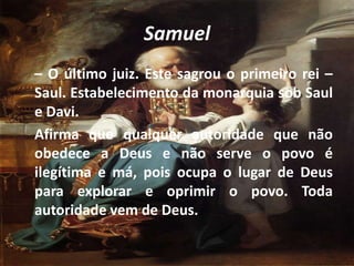 Samuel
– O último juiz. Este sagrou o primeiro rei –
Saul. Estabelecimento da monarquia sob Saul
e Davi.
Afirma que qualquer autoridade que não
obedece a Deus e não serve o povo é
ilegítima e má, pois ocupa o lugar de Deus
para explorar e oprimir o povo. Toda
autoridade vem de Deus.
 