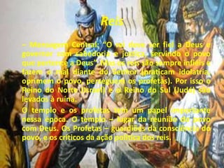 Reis
– Mensagem Central: “O rei deve ser fiel a Deus e
governar com sabedoria e justiça, servindo o povo
que pertence a Deus”. Mas os reis são sempre infiéis e
fazem o mal diante do Senhor (praticam idolatria,
oprimem o povo, perseguem os profetas). Por isso o
Reino do Norte (Israel) e o Reino do Sul (Judá) são
levados à ruína.
O templo e os profetas tem um papel importante
nessa época. O templo – lugar da reunião do povo
com Deus. Os Profetas – guardiões da consciência do
povo, e os críticos da ação política dos reis.
 