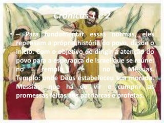 Crônicas 1 e 2
• – Para fundamentar essas normas, eles
repensam a própria história do povo, desde o
início. Com o objetivo de dirigir a atenção do
povo para a esperança de Israel que se reúne:
no templo e no Messias.
Templo: onde Deus estabeleceu sua morada.
Messias: que há de vir e cumprir as
promessas feitas aos patriarcas e profetas.
 