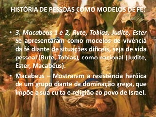 HISTÓRIA DE PESSOAS COMO MODELOS DE FÉ:
• 3. Macabeus 1 e 2, Rute, Tobias, Judite, Ester
Se apresentaram como modelos de vivência
da fé diante de situações difíceis, seja de vida
pessoal (Rute, Tobias), como nacional (Judite,
Ester, Macabeus).
• Macabeus – Mostraram a resistência heróica
de um grupo diante da dominação grega, que
impõe a sua culta e religião ao povo de Israel.
 