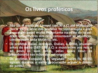Os livros proféticos
• São 18. A partir de Samuel (sec.XI a.C) até Malaquias
(sec.V a.C) a série dos profetas foi ininterrupta e eles
exerceram papel muito importante no reino de Israel:
eram conselheiros dos reis, censuravam as injustiças,
condenavam toda idolatria, etc.
• Os profetas Isaías, Jeremias, Oséias, e Amós, atuaram
antes do exílio (587-538 a.C) e mostravam aos reis e
ao povo as suas faltas, pelas quais Deus os
abandonaria nas mãos dos estrangeiros.
• Os profetas Ezequiel e o ¨segundo¨ Isaías (Is 40-55)
agiram durante o exílio procurando erguer o ânimo
do povo.
 