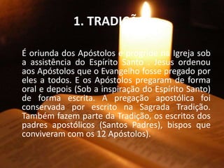 1. TRADIÇÃO:
É oriunda dos Apóstolos e progride na Igreja sob
a assistência do Espírito Santo . Jesus ordenou
aos Apóstolos que o Evangelho fosse pregado por
eles a todos. E os Apóstolos pregaram de forma
oral e depois (Sob a inspiração do Espírito Santo)
de forma escrita. A pregação apostólica foi
conservada por escrito na Sagrada Tradição.
Também fazem parte da Tradição, os escritos dos
padres apostólicos (Santos Padres), bispos que
conviveram com os 12 Apóstolos).
 