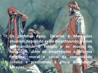• Os profetas Ageu, Zacarias e Malaquias
atuaram depois do exílio incentivando o povo
a reconstruir o Templo e os muros de
Jerusalém, além de empreender a reforma
religiosa, moral e social da comunidade
judaica e predizendo a glória do futuro
Messias.
 