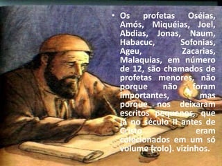 • Os profetas Oséias,
Amós, Miquéias, Joel,
Abdias, Jonas, Naum,
Habacuc, Sofonias,
Ageu, Zacarias,
Malaquias, em número
de 12, são chamados de
profetas menores, não
porque não foram
importantes, mas
porque nos deixaram
escritos pequenos, que
já no século II antes de
Cristo eram
colecionados em um só
volume (rolo). vizinhos.
 