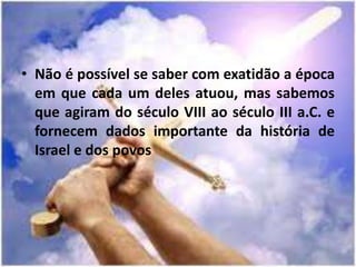 • Não é possível se saber com exatidão a época
em que cada um deles atuou, mas sabemos
que agiram do século VIII ao século III a.C. e
fornecem dados importante da história de
Israel e dos povos
 