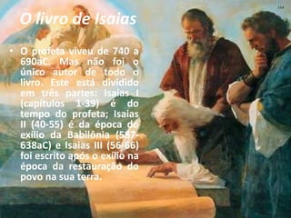 O livro de Isaias
• O profeta viveu de 740 a
690aC. Mas não foi o
único autor de todo o
livro. Este está dividido
em três partes: Isaias I
(capítulos 1-39) é do
tempo do profeta; Isaias
II (40-55) é da época do
exílio da Babilônia (587-
638aC) e Isaias III (56-66)
foi escrito após o exílio na
época da restauração do
povo na sua terra.
 