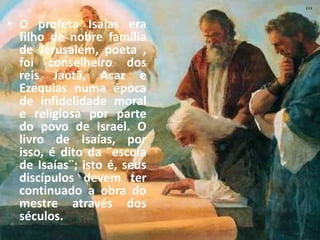 • O profeta Isaías era
filho de nobre família
de Jerusalém, poeta ,
foi conselheiro dos
reis Jaotã, Acaz e
Ezequias numa época
de infidelidade moral
e religiosa por parte
do povo de Israel. O
livro de Isaías, por
isso, é dito da ¨escola
de Isaías¨; isto é, seus
discípulos devem ter
continuado a obra do
mestre através dos
séculos.
 