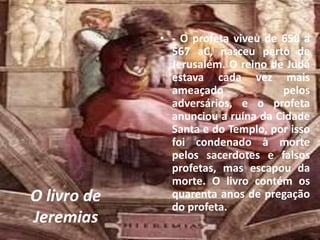 O livro de
Jeremias
• - O profeta viveu de 650 a
567 aC, nasceu perto de
Jerusalém. O reino de Judá
estava cada vez mais
ameaçado pelos
adversários, e o profeta
anunciou a ruína da Cidade
Santa e do Templo, por isso
foi condenado à morte
pelos sacerdotes e falsos
profetas, mas escapou da
morte. O livro contém os
quarenta anos de pregação
do profeta.
 