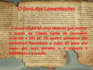 O livro das Lamentações
• - é uma coleção de cinco cânticos que choram
a queda da Cidade Santa de Jerusalém
ocorrida e 587 aC. Os quatro primeiros são
acrósticos. Reconhece a culpa do povo por
causa dos seus pecados e o convoca à
penitência e à oração.
 