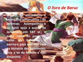 O livro de Baruc
• - Baruc foi conselheiro e
secretário (amanuense ) de
Jeremias. Acompanhou-o
ao Egito após a queda de
Jerusalém em 587 aC; o
autor trato do povo no
exílio da Babilônia e
exorta-o para que não caia
na idolatria dos babilônios,
viva a lei de Moisés e não
desanime.
 