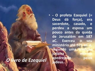 O livro de Ezequiel
• - O profeta Ezequiel (=
Deus dá força), era
sacerdote, casado, e
perdeu a esposa um
pouco antes da queda
de Jerusalém em 587
aC. Exerceu o seu
ministério até 571 aC e,
segundo uma tradição
judaica morreu
apedrejado pelos
judeus.
 