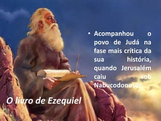 O livro de Ezequiel
• Acompanhou o
povo de Judá na
fase mais crítica da
sua história,
quando Jerusalém
caiu sob
Nabucodonosor.
 