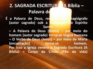 2. SAGRADA ESCRITURA (A Bíblia –
Palavra de Deus)
É a Palavra de Deus, redigida pelo hagiógrafo
(autor sagrado) sob a inspiração do Espírito
Santo.
– A Palavra de Deus (Bíblia) – por meio do
homem (autor sagrado) torna-se língua humana
– O Verbo de Deus (Jesus) – por meio de Maria
(encarnação) torna-se homem.
Por isso a Igreja venera a Sagrada Escritura (A
Bíblia) = Corpo de Cristo (Pão da vida)
 