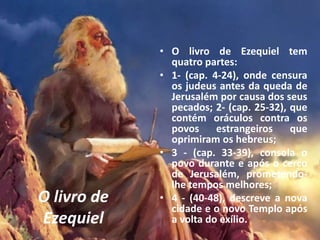 O livro de
Ezequiel
• O livro de Ezequiel tem
quatro partes:
• 1- (cap. 4-24), onde censura
os judeus antes da queda de
Jerusalém por causa dos seus
pecados; 2- (cap. 25-32), que
contém oráculos contra os
povos estrangeiros que
oprimiram os hebreus;
• 3 - (cap. 33-39), consola o
povo durante e após o cerco
de Jerusalém, prometendo-
lhe tempos melhores;
• 4 - (40-48), descreve a nova
cidade e o novo Templo após
a volta do exílio.
 