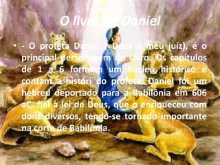 O livro de Daniel
• - O profeta Daniel (=Deus é meu juíz), é o
principal personagem do Livro. Os capítulos
de 1 a 6 formam um núcleo histórico e
contam a históri do profeta. Daniel foi um
hebreu deportado para a Babilônia em 606
aC, fiel à lei de Deus, que o enriqueceu com
dons diversos, tendo-se tornado importante
na corte de Babilônia.
 