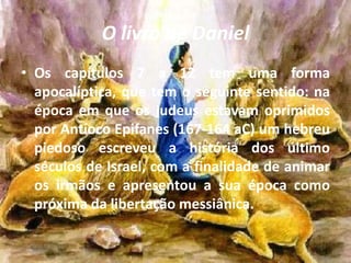 O livro de Daniel
• Os capítulos 7 a 12 tem uma forma
apocalíptica, que tem o seguinte sentido: na
época em que os judeus estavam oprimidos
por Antíoco Epifanes (167-164 aC) um hebreu
piedoso escreveu a história dos último
séculos de Israel, com a finalidade de animar
os irmãos e apresentou a sua época como
próxima da libertação messiânica.
 