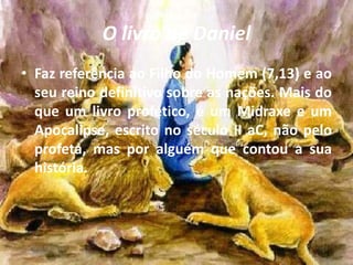 O livro de Daniel
• Faz referência ao Filho do Homem (7,13) e ao
seu reino definitivo sobre as nações. Mais do
que um livro profético, é um Midraxe e um
Apocalipse, escrito no século II aC, não pelo
profeta, mas por alguém que contou a sua
história.
 