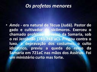 Os profetas menores
• Amós - era natural de Técua (Judá). Pastor de
gado e cultivador de sicômoros. Exerceu o
chamado profético no reino da Samaria, sob
o rei Jeroboão (783-743 aC). Pregou contra o
luxo, a depravação dos costumes, o culto
idolátrico, previu a queda do reino da
Samaria em 721aC nas mãos dos Assírios. Foi
um ministério curto mas forte.
 