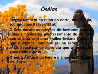 Oséias
• Pregou também no reino do norte, da Samaria,
sob Jeroboão II (783-743 aC).
• O livro mostra as relações de Javé com o povo
judeu simbolizadas pelo casamento do profeta,
que se casa com uma mulher leviana (Gomer),
que o engana; mas que cai na escravidão; é,
então resgatada pelo profeta que a recebe de
novo como esposa.
• O tema principal do livro é o amor de Javé pelo
seu povo.
 