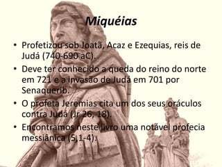 Miquéias
• Profetizou sob Joatã, Acaz e Ezequias, reis de
Judá (740-690 aC).
• Deve ter conhecido a queda do reino do norte
em 721 e a invasão de Judá em 701 por
Senaquerib.
• O profeta Jeremias cita um dos seus oráculos
contra Judá (Jr 26, 18).
• Encontramos neste livro uma notável profecia
messiânica (5,1-4).
 