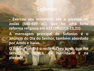 Sofonias
- Exerceu seu ministério sob o piedoso rei
Josias (640-609 aC), que fez uma forte
reforma religiosa em 622 (2Rs22,3-23,21).
A mensagem principal de Sofonias é o
anúncio do Dia do Senhor, também abordado
por Amós e Isaías.
O Senbor salvará o resto do seu povo, que lhe
servirá na justiça, na humildade e na
piedade.
 